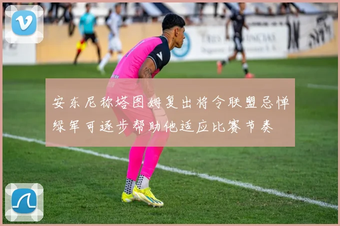 安东尼称塔图姆复出将令联盟忌惮绿军可逐步帮助他适应比赛节奏