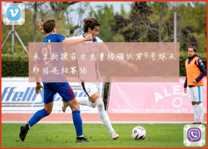 米兰新援菲尔克鲁格确认穿9号球衣即将亮相赛场