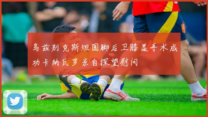 乌兹别克斯坦国脚后卫膝盖手术成功卡纳瓦罗亲自探望慰问