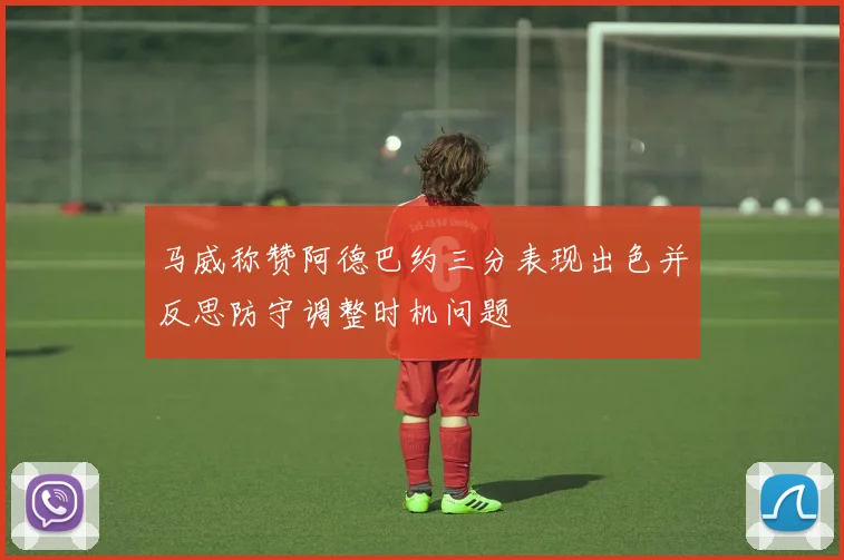 马威称赞阿德巴约三分表现出色并反思防守调整时机问题