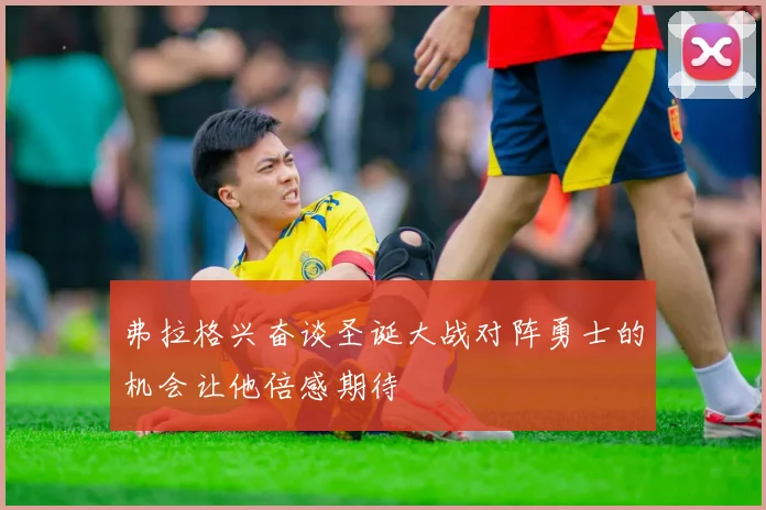 弗拉格兴奋谈圣诞大战对阵勇士的机会让他倍感期待