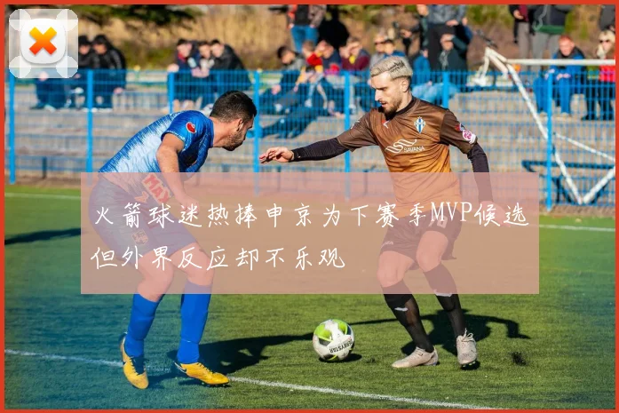 火箭球迷热捧申京为下赛季MVP候选但外界反应却不乐观