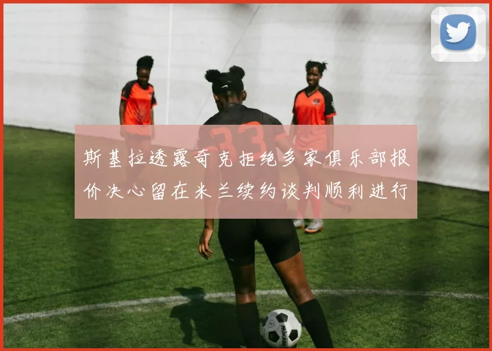 斯基拉透露奇克拒绝多家俱乐部报价决心留在米兰续约谈判顺利进行