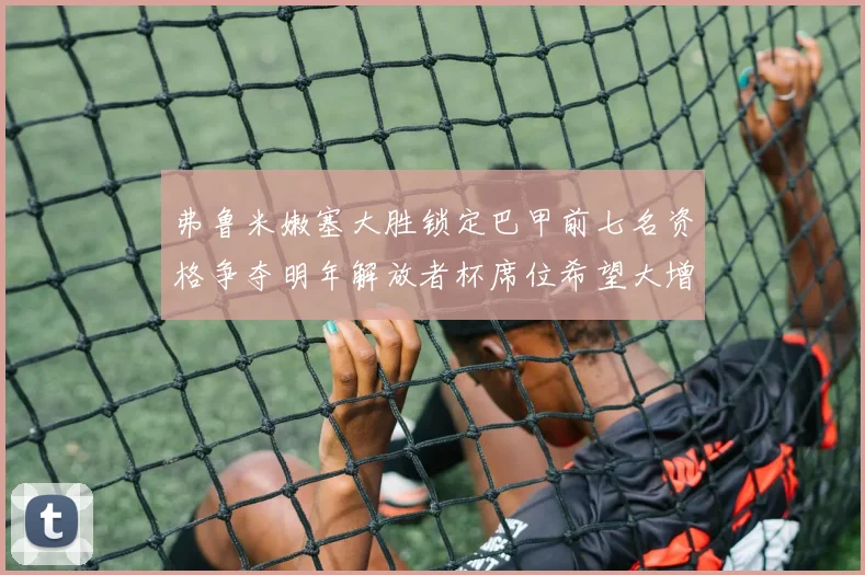 弗鲁米嫩塞大胜锁定巴甲前七名资格争夺明年解放者杯席位希望大增