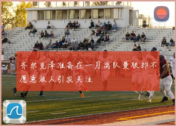 齐尔克泽准备在一月离队曼联却不愿意放人引发关注