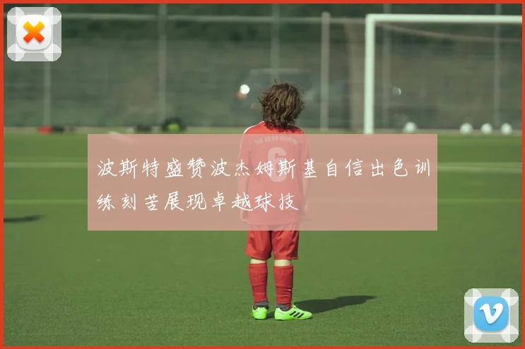 波斯特盛赞波杰姆斯基自信出色训练刻苦展现卓越球技