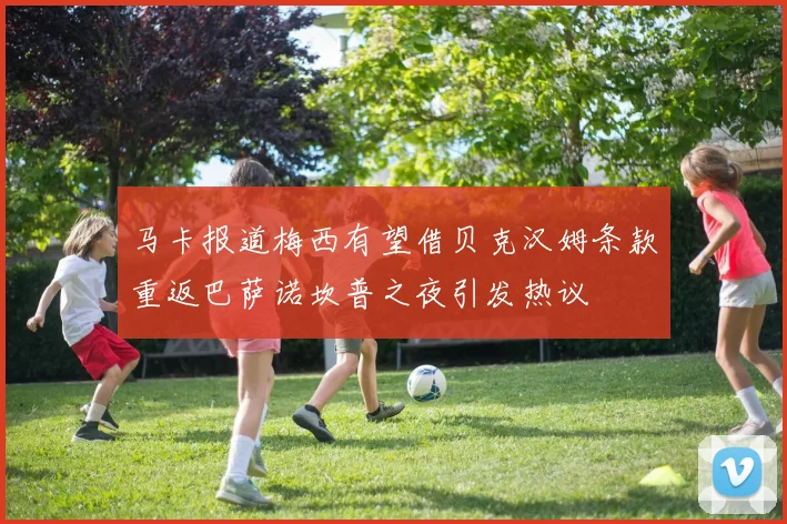 马卡报道梅西有望借贝克汉姆条款重返巴萨诺坎普之夜引发热议
