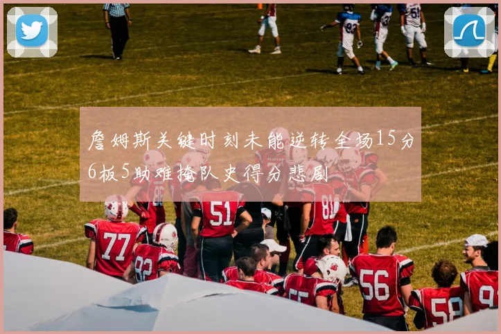 詹姆斯关键时刻未能逆转全场15分6板5助难掩队史得分悲剧
