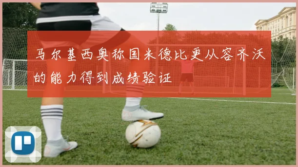 马尔基西奥称国米德比更从容齐沃的能力得到成绩验证