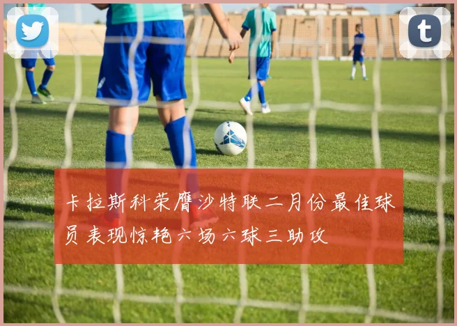 卡拉斯科荣膺沙特联二月份最佳球员表现惊艳六场六球三助攻