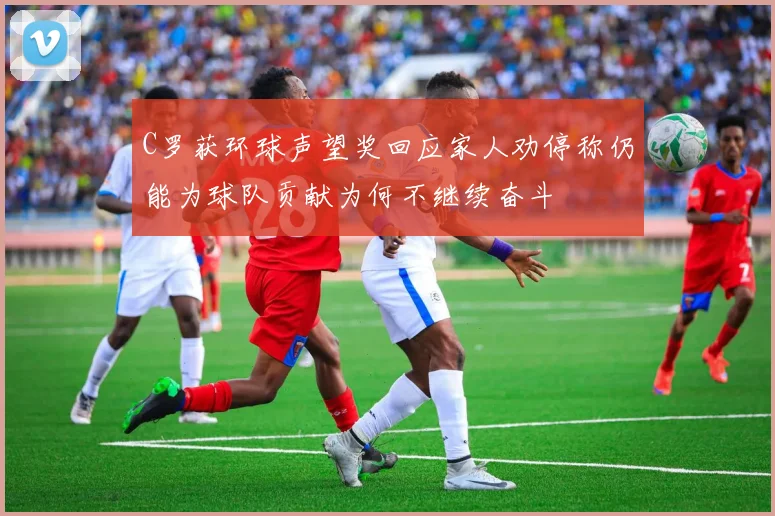 C罗获环球声望奖回应家人劝停称仍能为球队贡献为何不继续奋斗