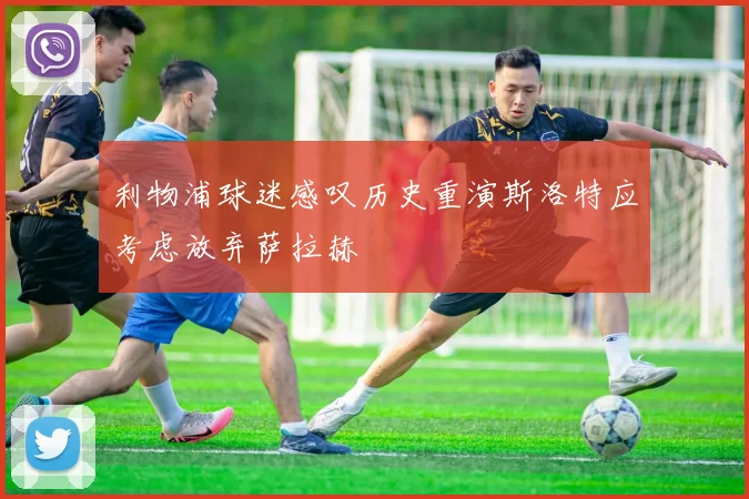 利物浦球迷感叹历史重演斯洛特应考虑放弃萨拉赫