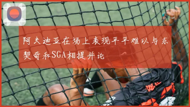 阿夫迪亚在场上表现平平难以与东契奇和SGA相提并论