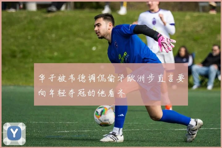 华子被韦德调侃偷学欧洲步直言要向年轻夺冠的他看齐