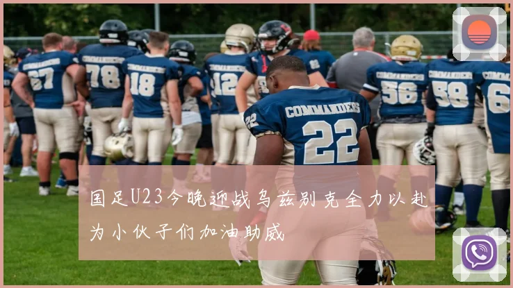 国足U23今晚迎战乌兹别克全力以赴为小伙子们加油助威