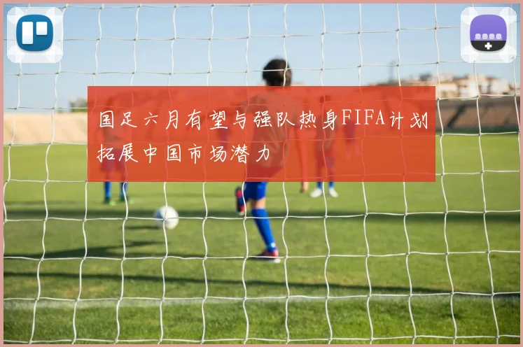 国足六月有望与强队热身FIFA计划拓展中国市场潜力