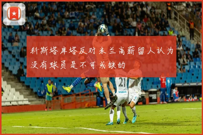 科斯塔库塔反对米兰高薪留人认为没有球员是不可或缺的