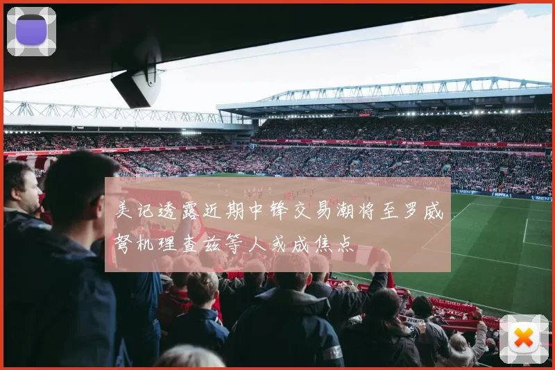 美记透露近期中锋交易潮将至罗威弩机理查兹等人或成焦点
