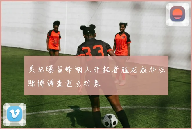 美记曝黄蜂湖人开拓者猛龙成非法赌博调查重点对象