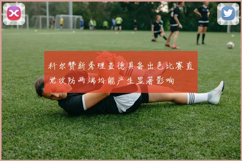 科尔赞新秀理查德具备出色比赛直觉攻防两端均能产生显著影响