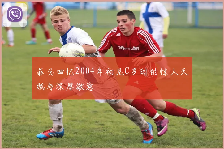 菲戈回忆2004年初见C罗时的惊人天赋与深厚敬意