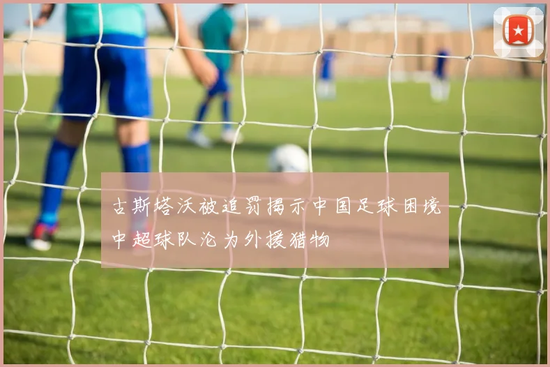 古斯塔沃被追罚揭示中国足球困境中超球队沦为外援猎物