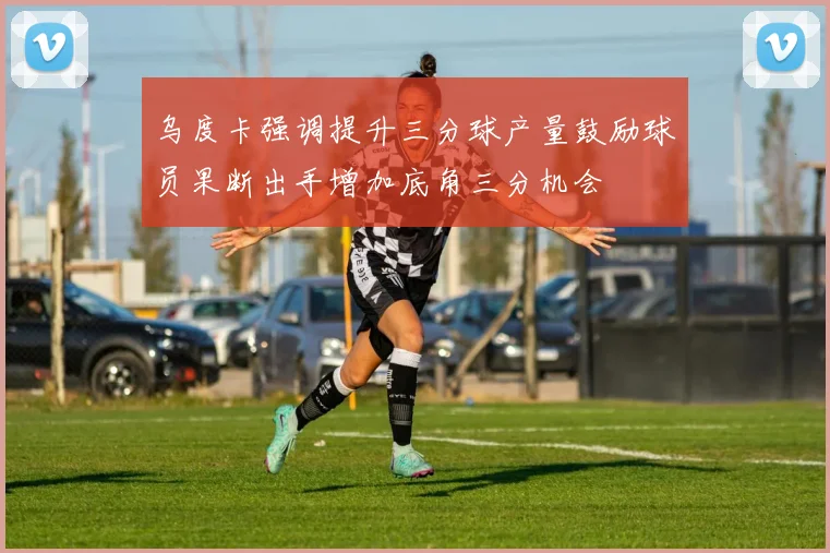 乌度卡强调提升三分球产量鼓励球员果断出手增加底角三分机会