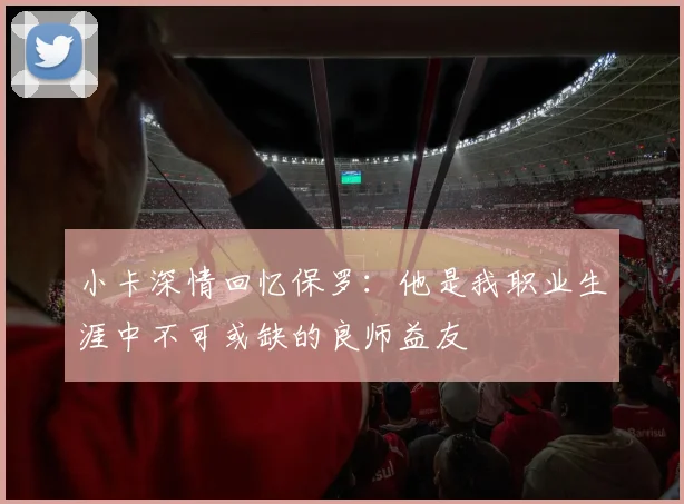 小卡深情回忆保罗：他是我职业生涯中不可或缺的良师益友
