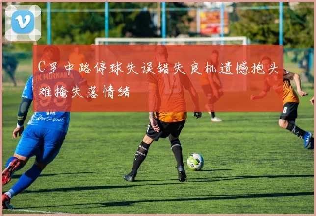 C罗中路停球失误错失良机遗憾抱头难掩失落情绪