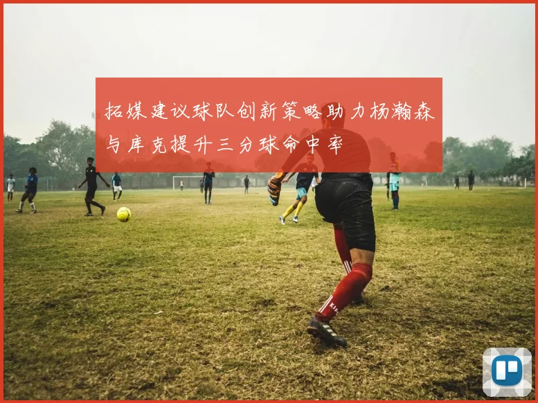 拓媒建议球队创新策略助力杨瀚森与库克提升三分球命中率