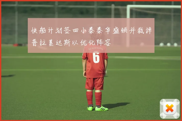 快船计划签回小泰泰华盛顿并裁掉普拉基达斯以优化阵容