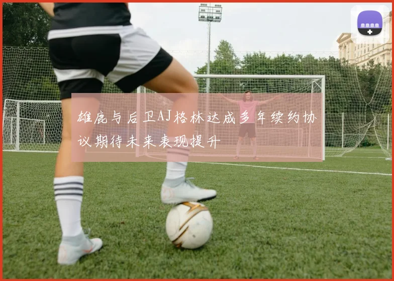 雄鹿与后卫AJ格林达成多年续约协议期待未来表现提升