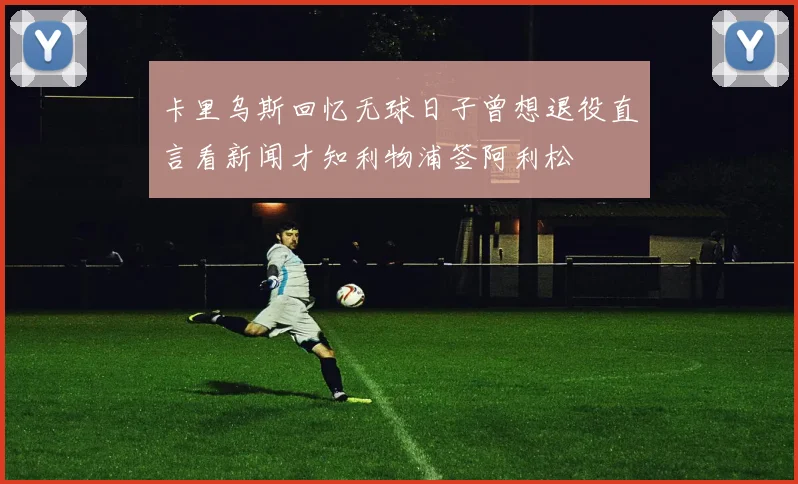 卡里乌斯回忆无球日子曾想退役直言看新闻才知利物浦签阿利松