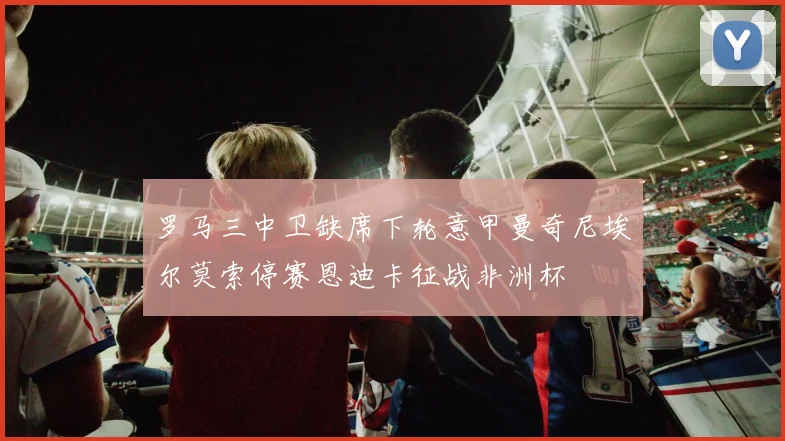罗马三中卫缺席下轮意甲曼奇尼埃尔莫索停赛恩迪卡征战非洲杯